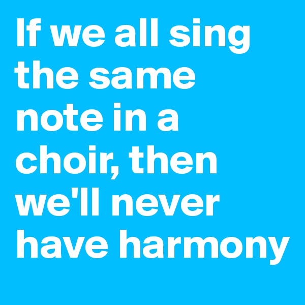 If we all sing the same note in a choir, then we'll never have harmony