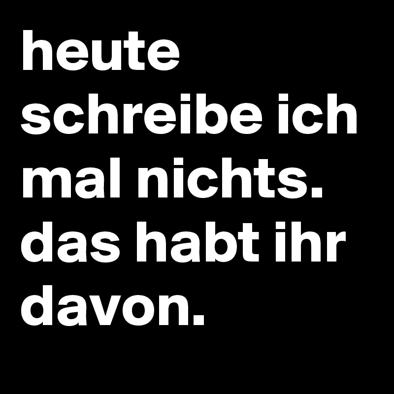 heute schreibe ich mal nichts. das habt ihr davon.