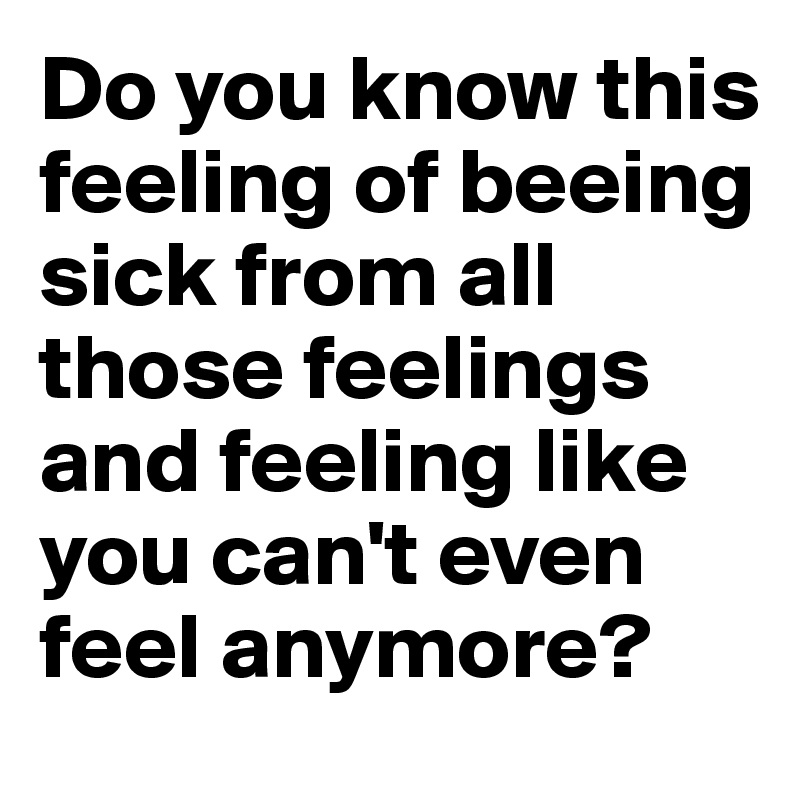 Do you know this feeling of beeing sick from all those feelings and feeling like you can't even feel anymore? 