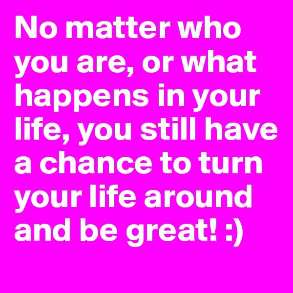 No matter who you are, or what happens in your life, you still have a chance to turn your life around and be great! :)