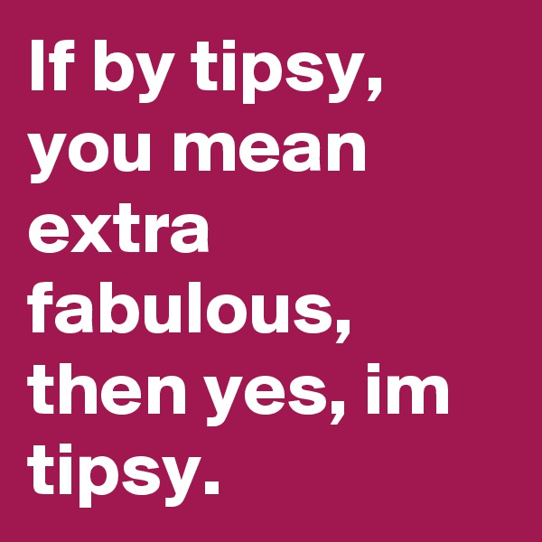 If by tipsy, you mean extra fabulous, then yes, im tipsy.