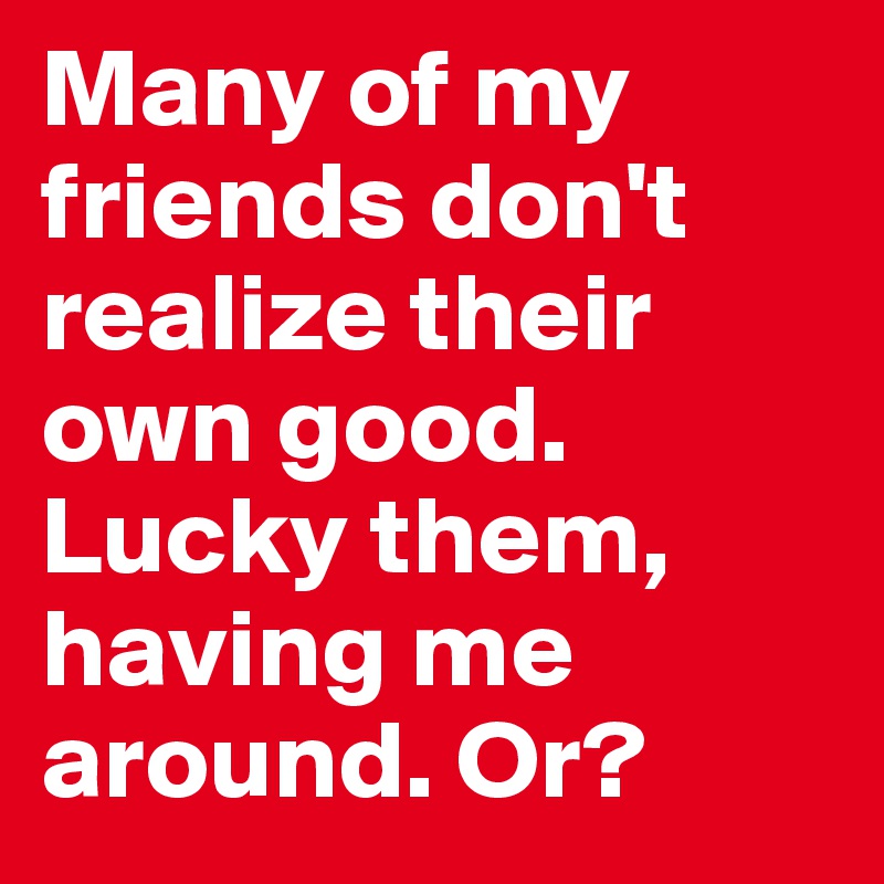 Many of my friends don't realize their own good. Lucky them, having me around. Or?