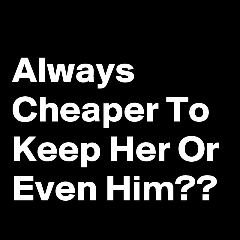 
Always Cheaper To Keep Her Or Even Him??