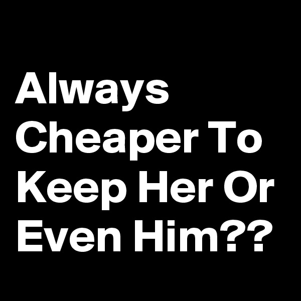 
Always Cheaper To Keep Her Or Even Him??