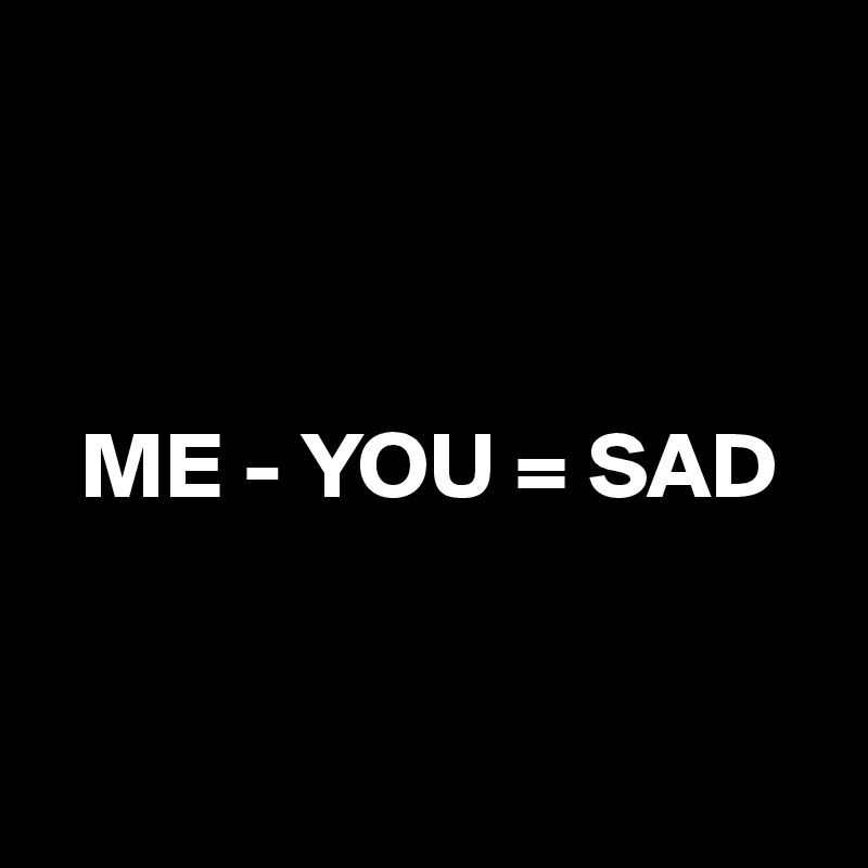 



  ME - YOU = SAD


