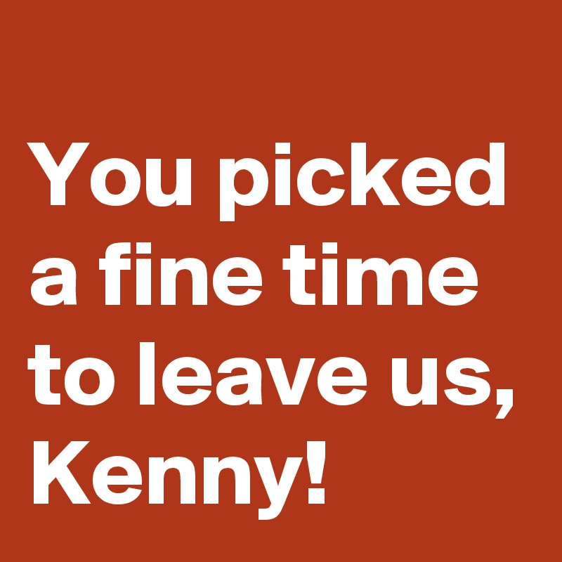 
You picked a fine time to leave us, 
Kenny! 