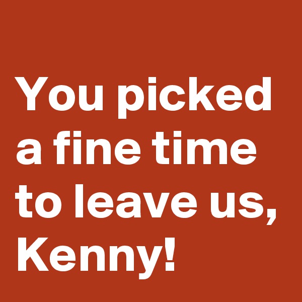 
You picked a fine time to leave us, 
Kenny! 