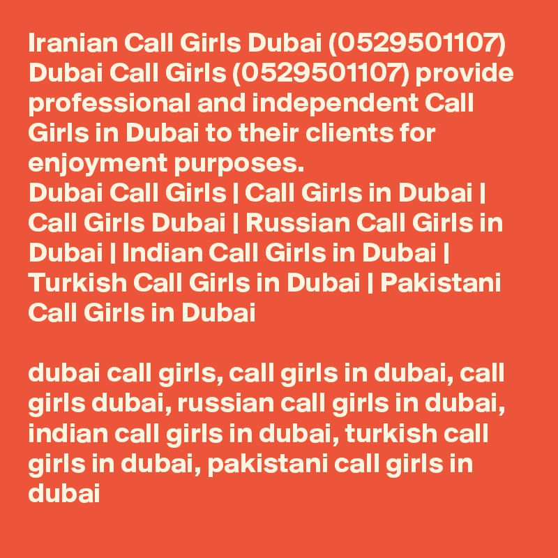 Iranian Call Girls Dubai (0529501107)
Dubai Call Girls (0529501107) provide professional and independent Call Girls in Dubai to their clients for enjoyment purposes.
Dubai Call Girls | Call Girls in Dubai | Call Girls Dubai | Russian Call Girls in Dubai | Indian Call Girls in Dubai | Turkish Call Girls in Dubai | Pakistani Call Girls in Dubai

dubai call girls, call girls in dubai, call girls dubai, russian call girls in dubai, indian call girls in dubai, turkish call girls in dubai, pakistani call girls in dubai