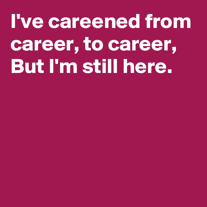 I've careened from career, to career, 
But I'm still here.




