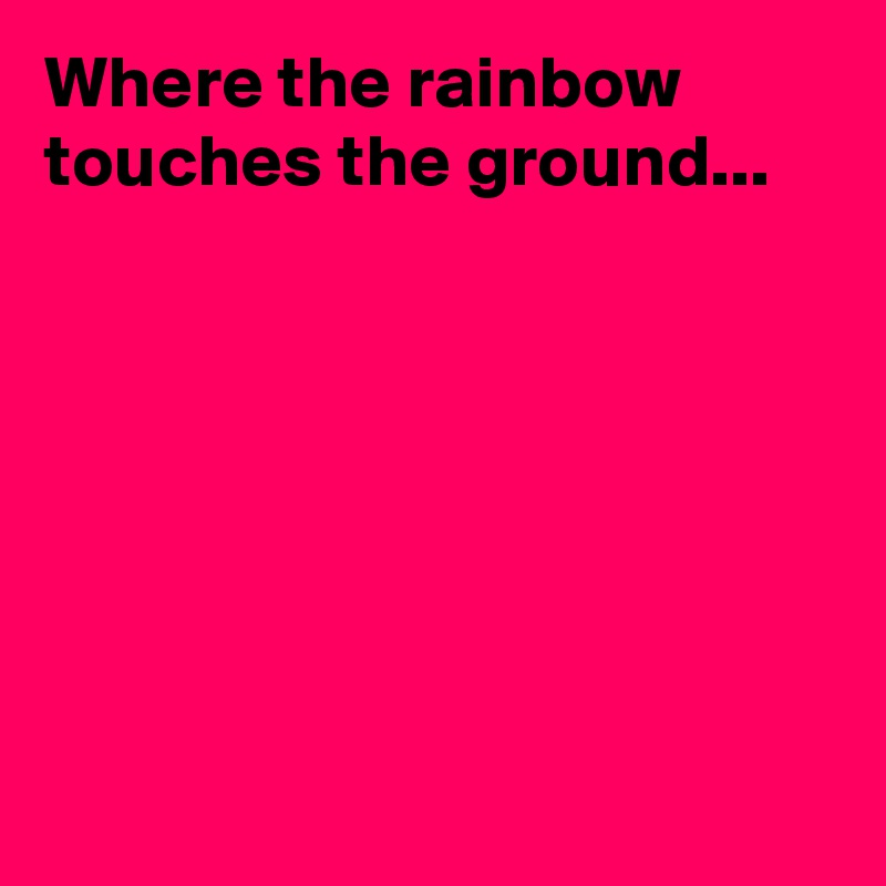 Where the rainbow touches the ground...








