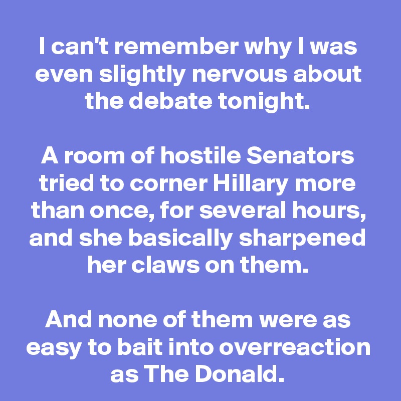 I can't remember why I was even slightly nervous about the debate tonight.

A room of hostile Senators tried to corner Hillary more than once, for several hours, and she basically sharpened her claws on them.

And none of them were as easy to bait into overreaction as The Donald.