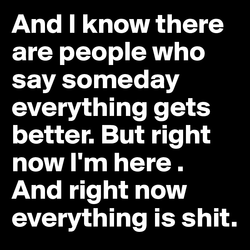 And I know there are people who say someday everything gets better. But right now I'm here . And right now everything is shit.