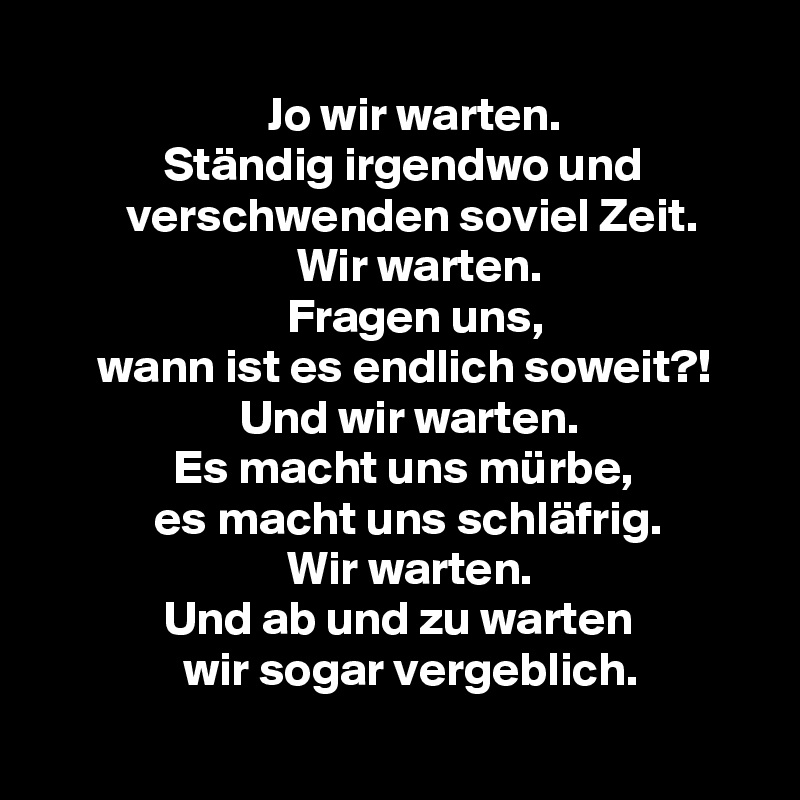 
                        Jo wir warten.
             Ständig irgendwo und
         verschwenden soviel Zeit.
                           Wir warten.
                          Fragen uns,
      wann ist es endlich soweit?!
                     Und wir warten.
              Es macht uns mürbe,
            es macht uns schläfrig.
                          Wir warten.
             Und ab und zu warten
               wir sogar vergeblich.
