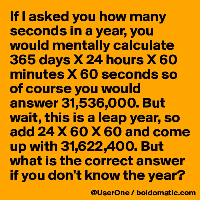 If I asked you how many seconds in a year, you would mentally calculate 365 days X 24 hours X 60 minutes X 60 seconds so of course you would answer 31,536,000. But wait, this is a leap year, so add 24 X 60 X 60 and come up with 31,622,400. But what is the correct answer if you don't know the year?