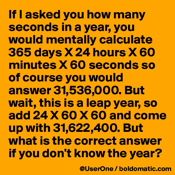 If I asked you how many seconds in a year, you would mentally calculate 365 days X 24 hours X 60 minutes X 60 seconds so of course you would answer 31,536,000. But wait, this is a leap year, so add 24 X 60 X 60 and come up with 31,622,400. But what is the correct answer if you don't know the year?