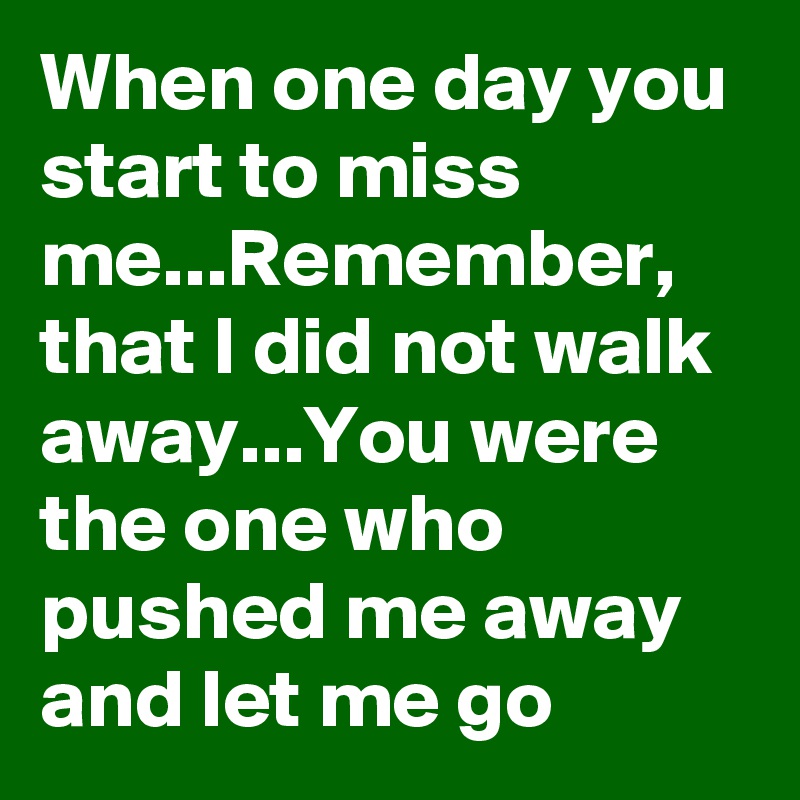 When one day you start to miss me...Remember, that I did not walk away...You were the one who pushed me away and let me go