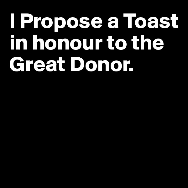 I Propose a Toast in honour to the Great Donor.



