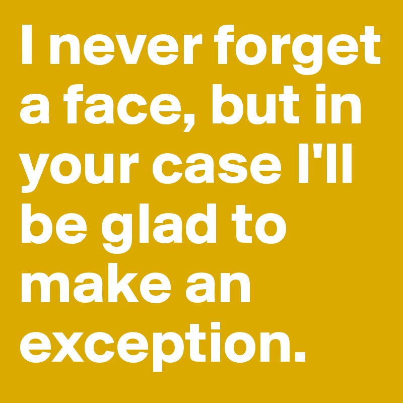 I never forget a face, but in your case I'll be glad to make an exception.