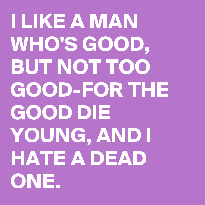 I LIKE A MAN WHO'S GOOD, BUT NOT TOO GOOD-FOR THE GOOD DIE YOUNG, AND I HATE A DEAD ONE.