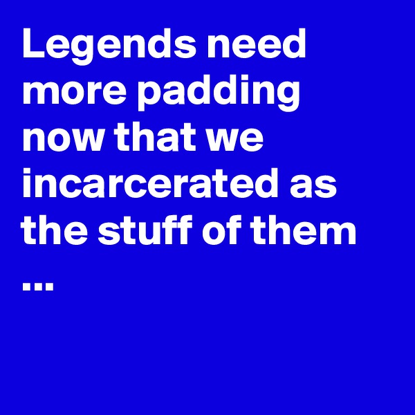 Legends need more padding now that we incarcerated as the stuff of them ...

