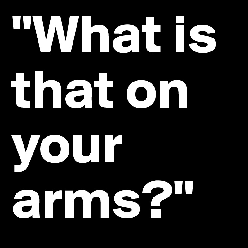 "What is that on your arms?"