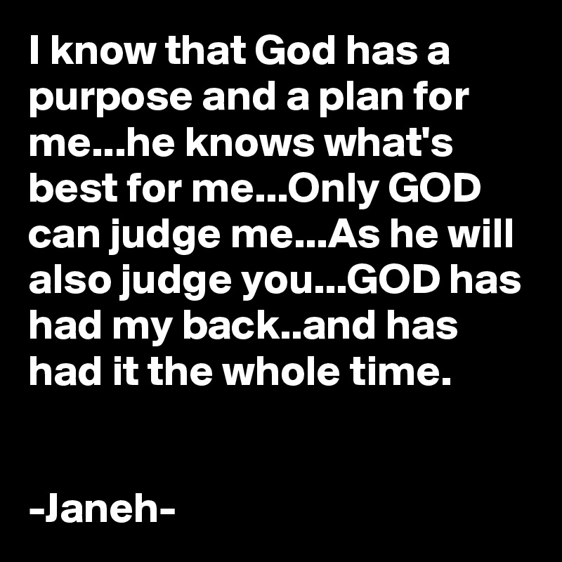 I know that God has a purpose and a plan for me...he knows what's best for me...Only GOD can judge me...As he will also judge you...GOD has had my back..and has had it the whole time.


-Janeh-