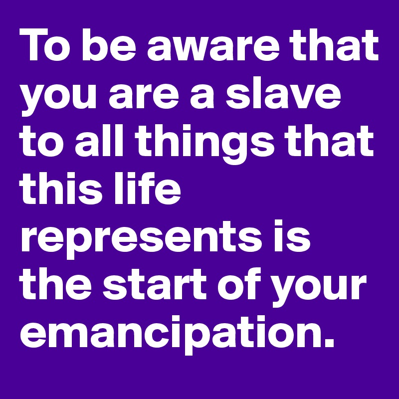 To be aware that you are a slave to all things that this life represents is the start of your emancipation.