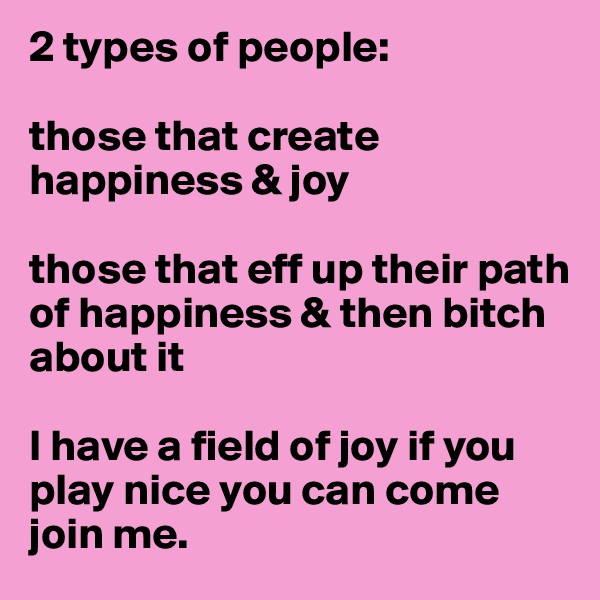 2 types of people:

those that create happiness & joy

those that eff up their path of happiness & then bitch about it 

I have a field of joy if you play nice you can come join me. 