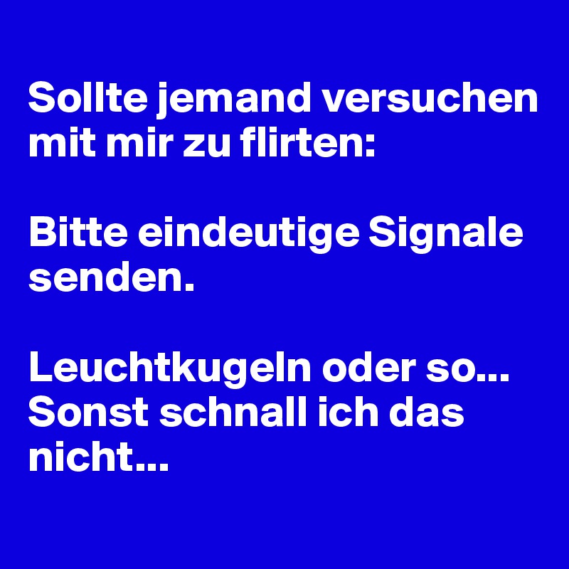 
Sollte jemand versuchen mit mir zu flirten:

Bitte eindeutige Signale senden.

Leuchtkugeln oder so... Sonst schnall ich das nicht...
