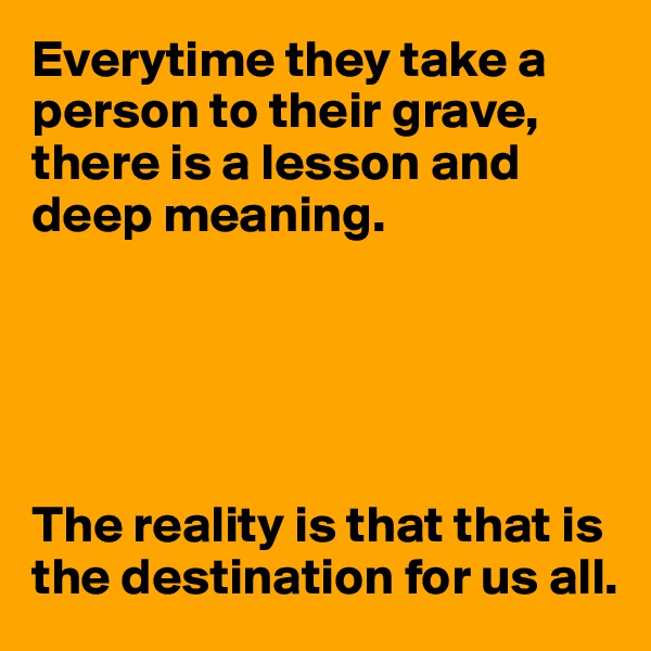 Everytime they take a person to their grave, there is a lesson and deep meaning. 





The reality is that that is the destination for us all.