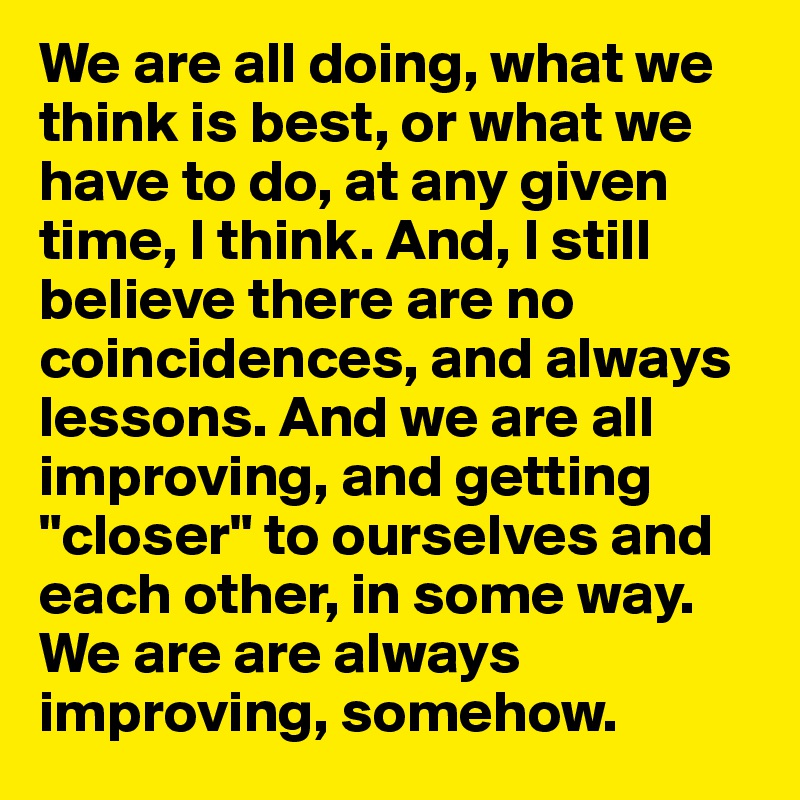 We are all doing, what we think is best, or what we have to do, at any given time, I think. And, I still believe there are no coincidences, and always lessons. And we are all improving, and getting "closer" to ourselves and each other, in some way. We are are always improving, somehow.