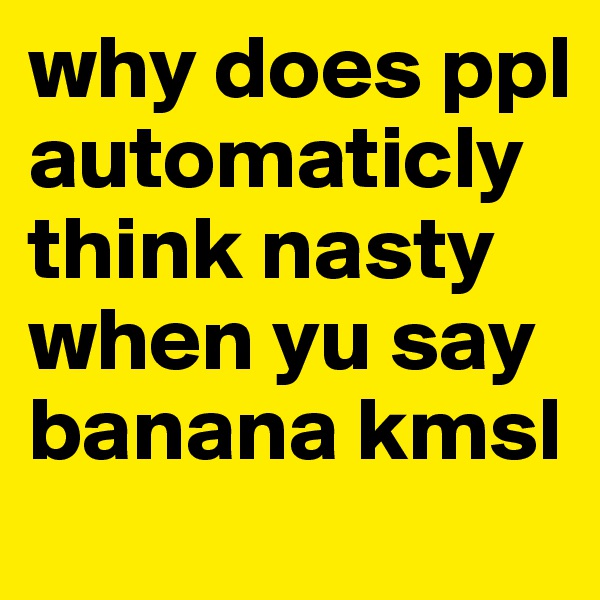 why does ppl automaticly think nasty when yu say banana kmsl