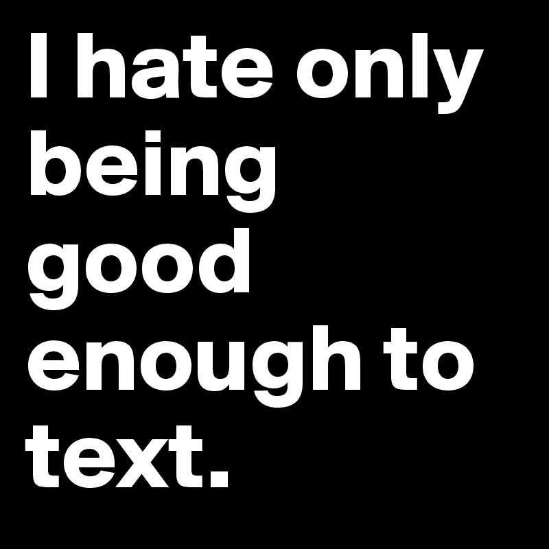 I hate only being good enough to text.