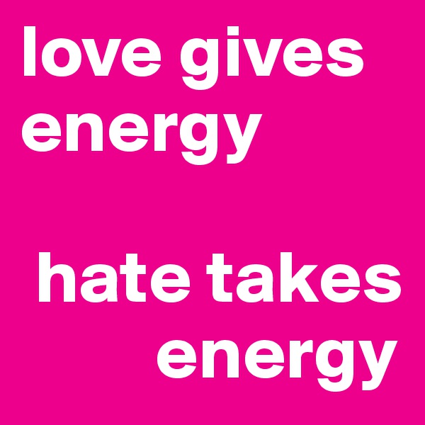 love gives energy 

 hate takes      
         energy