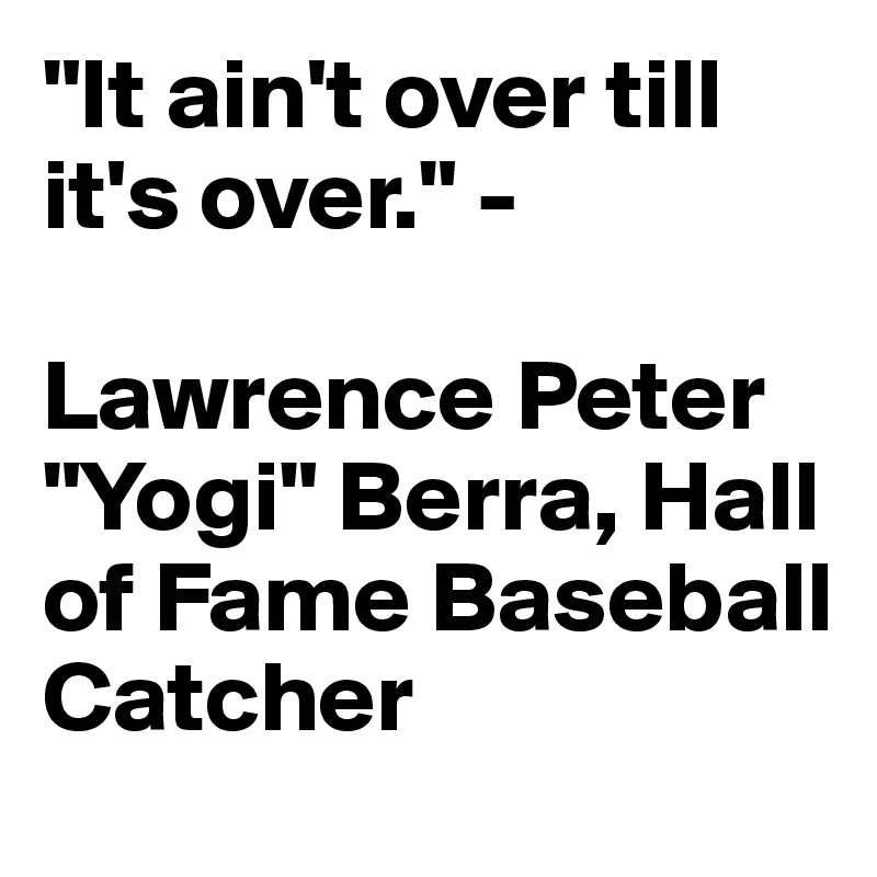 "It ain't over till it's over." - 

Lawrence Peter "Yogi" Berra, Hall of Fame Baseball Catcher