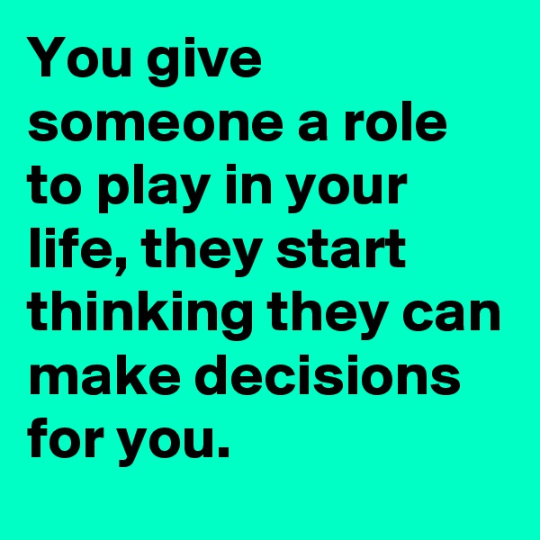 You give someone a role to play in your life, they start thinking they can make decisions for you. 