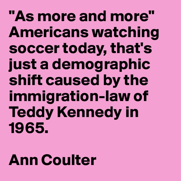 "As more and more" Americans watching soccer today, that's just a demographic shift caused by the immigration-law of Teddy Kennedy in 1965.

Ann Coulter