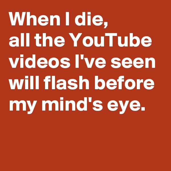 When I die, 
all the YouTube videos I've seen will flash before my mind's eye. 


