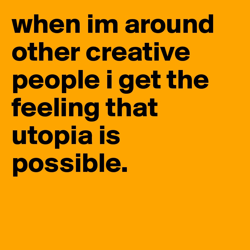 when im around other creative people i get the feeling that utopia is possible.

