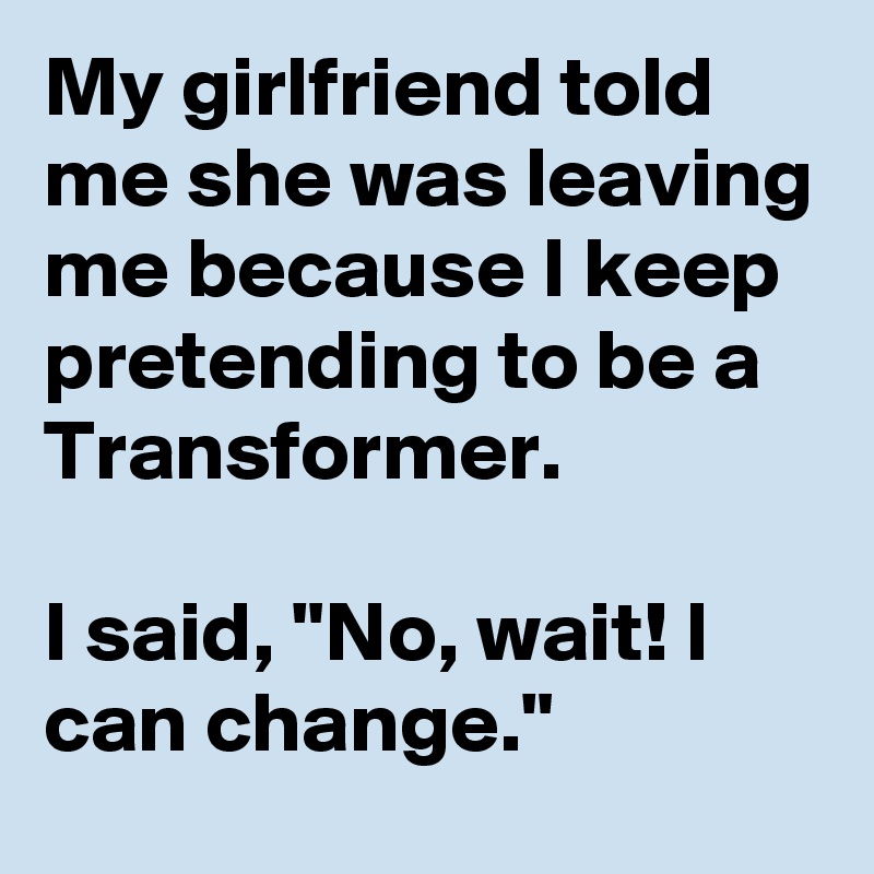 My girlfriend told me she was leaving me because I keep pretending to be a Transformer. 

I said, "No, wait! I can change."