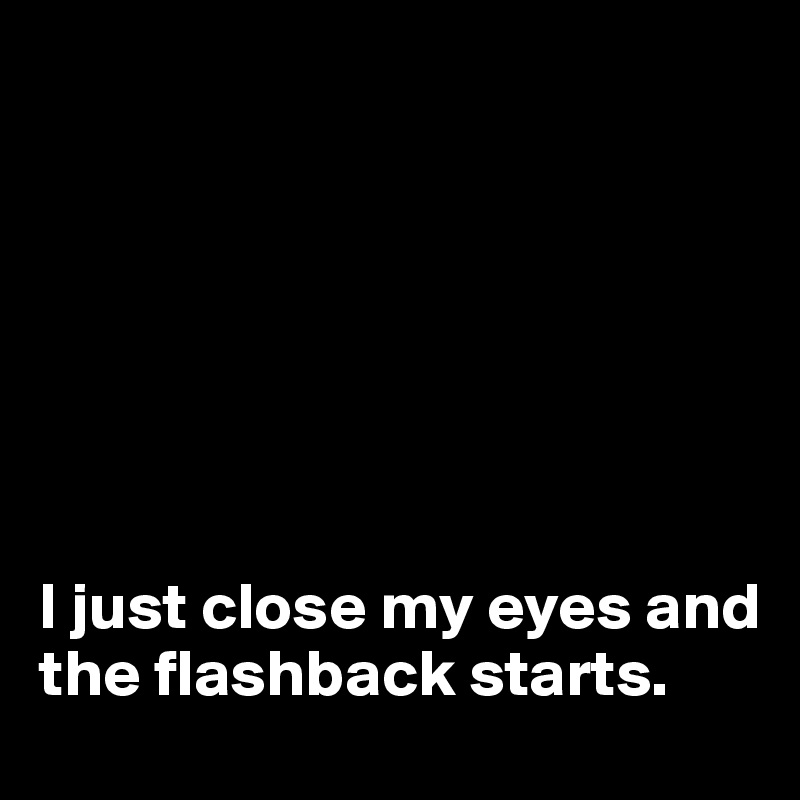







I just close my eyes and the flashback starts.