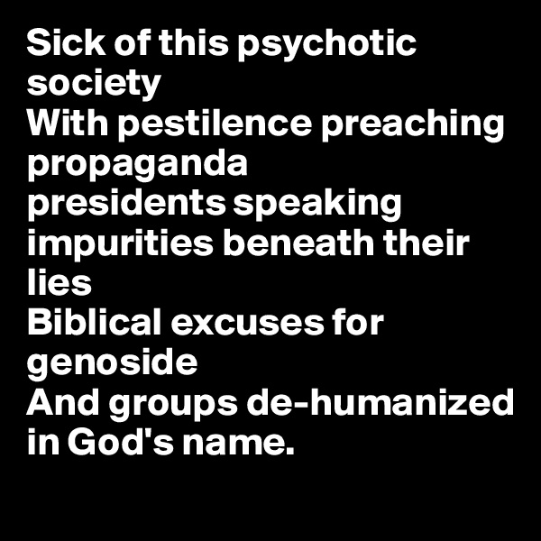 Sick of this psychotic society
With pestilence preaching propaganda
presidents speaking impurities beneath their lies
Biblical excuses for genoside
And groups de-humanized 
in God's name.