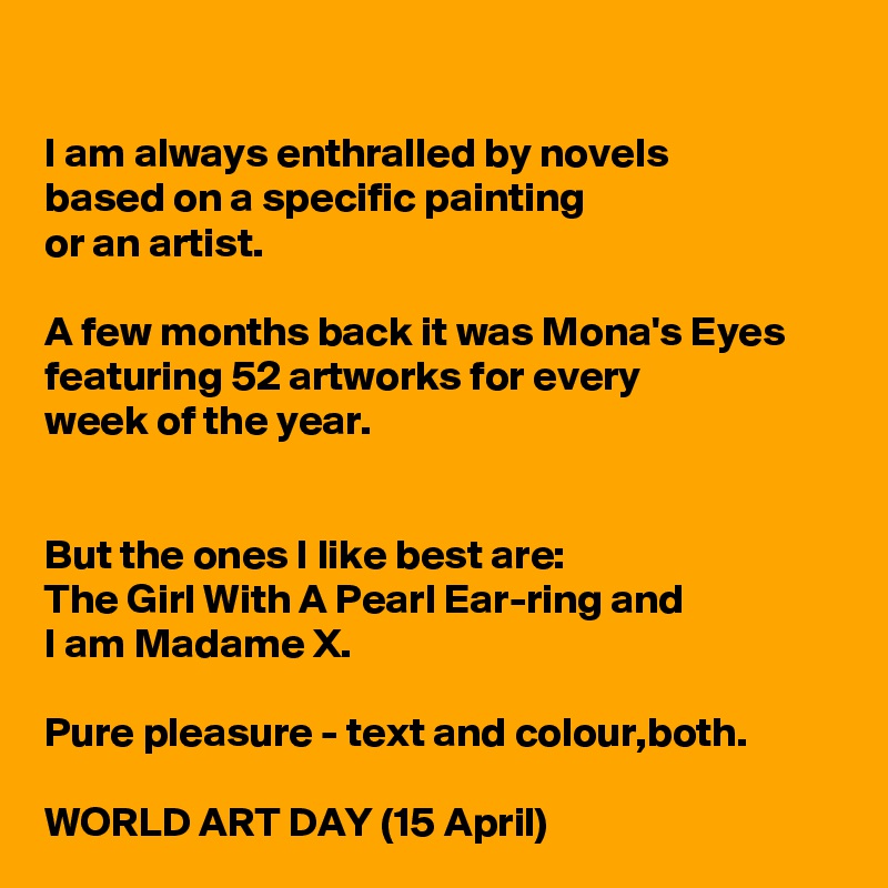
I am always enthralled by novels 
based on a specific painting 
or an artist.

A few months back it was Mona's Eyes featuring 52 artworks for every 
week of the year.


But the ones I like best are: 
The Girl With A Pearl Ear-ring and 
I am Madame X.

Pure pleasure - text and colour,both.

WORLD ART DAY (15 April)