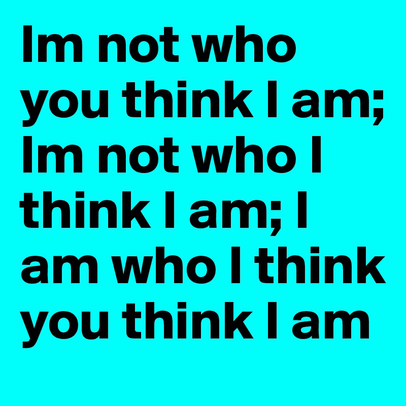 Im not who you think I am; Im not who I think I am; I am who I think you think I am