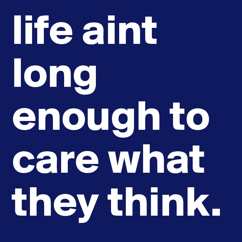 life aint long enough to care what they think.