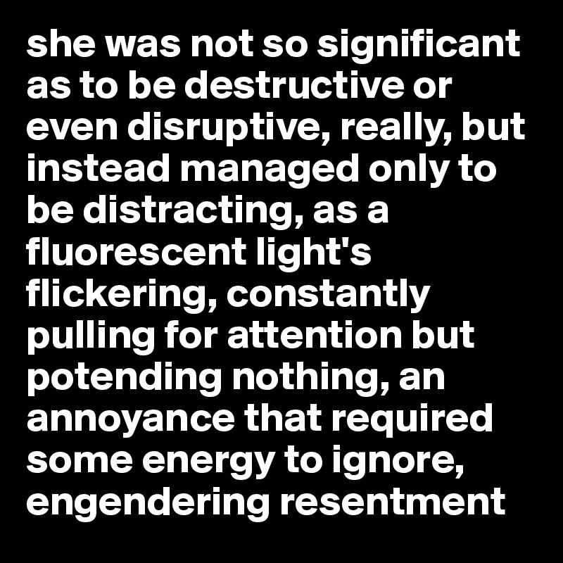 she was not so significant as to be destructive or even disruptive, really, but instead managed only to be distracting, as a fluorescent light's flickering, constantly pulling for attention but potending nothing, an annoyance that required some energy to ignore, engendering resentment