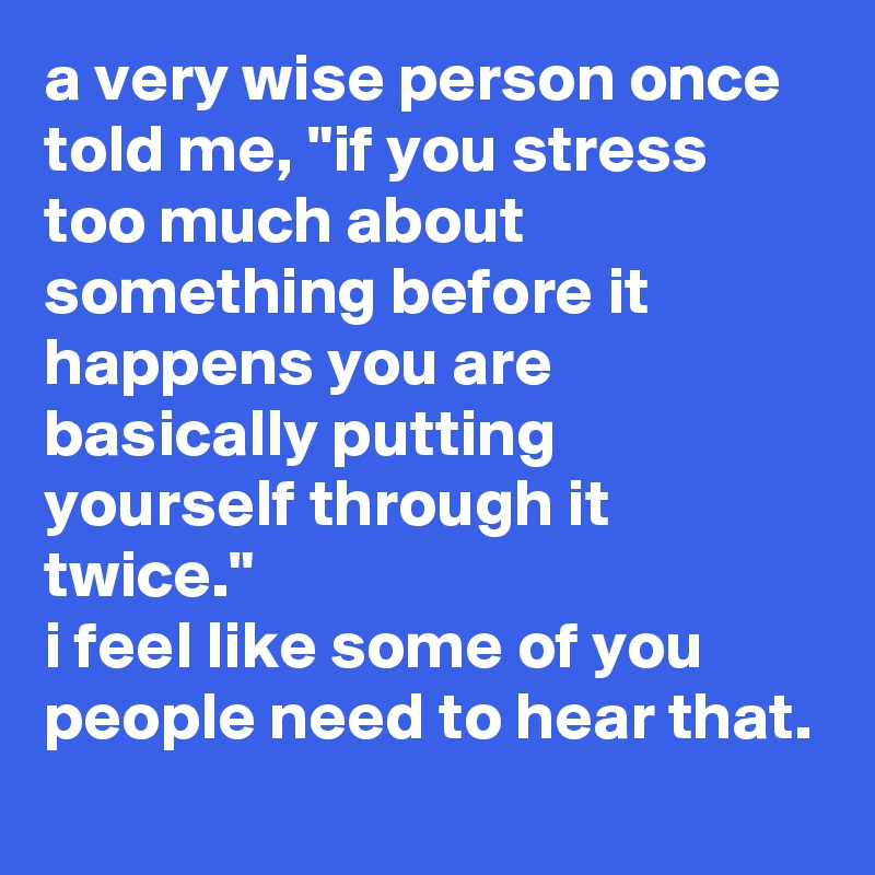 a very wise person once told me, "if you stress too much about something before it happens you are basically putting yourself through it twice." 
i feel like some of you people need to hear that.