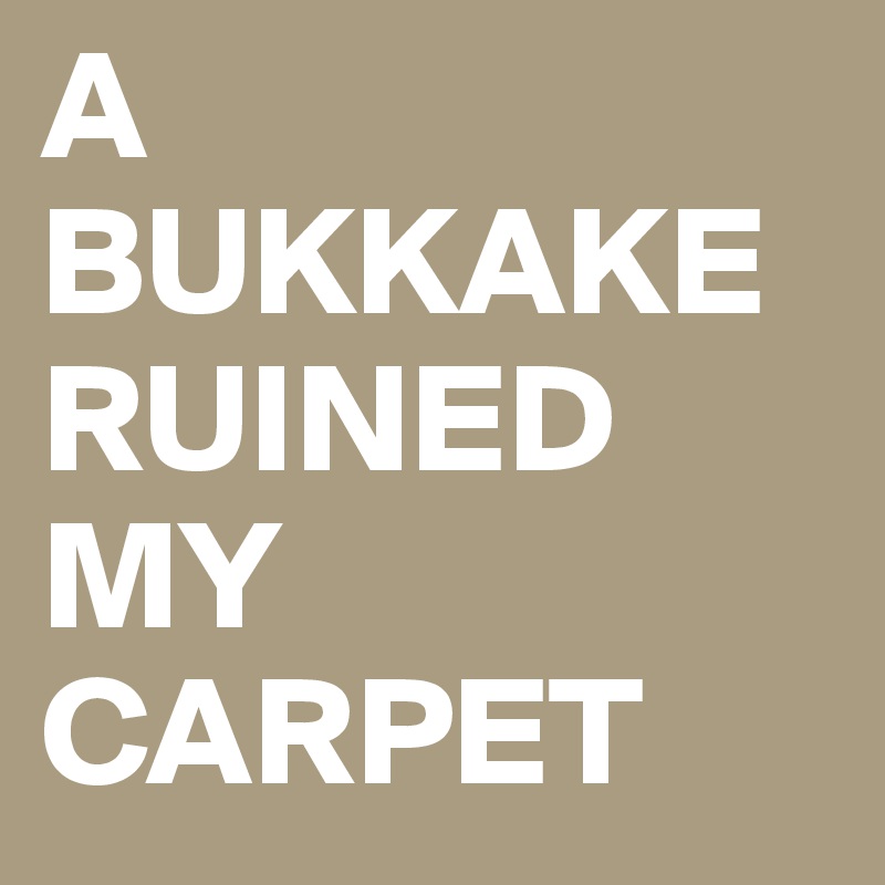 A
BUKKAKE
RUINED MY CARPET