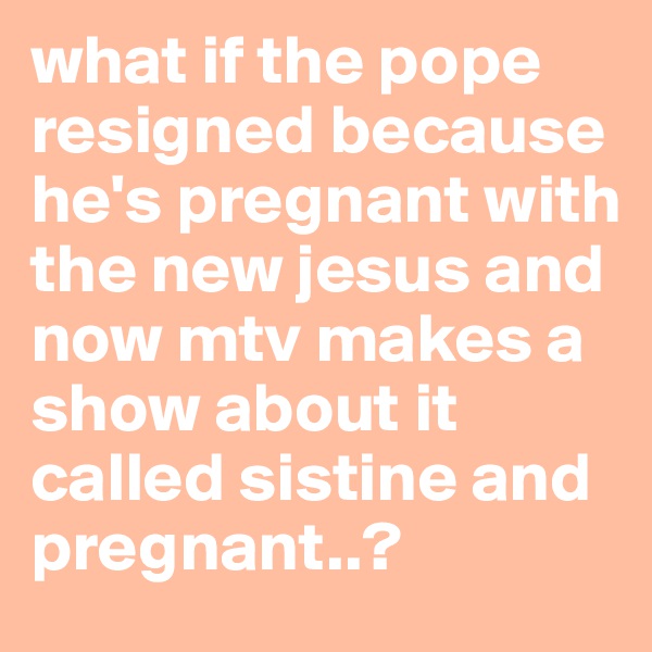 what if the pope resigned because he's pregnant with the new jesus and now mtv makes a show about it called sistine and pregnant..?