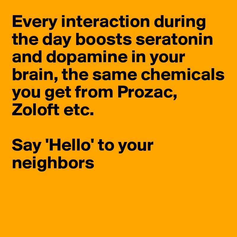 Every interaction during the day boosts seratonin and dopamine in your brain, the same chemicals you get from Prozac, Zoloft etc.

Say 'Hello' to your neighbors


